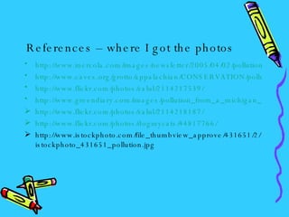 References – where I got the photos http://www.mercola.com/images/newsletter/2005/04/02/pollution.jpg http://www.caves.org/grotto/appalachian/CONSERVATION/pollution_nest.jpg http://www.flickr.com/photos/zalul/2114217539/ http://www.greendiary.com/images/pollution_from_a_michigan_power_plant.jpg http://www.flickr.com/photos/zalul/2114218187/ http://www.flickr.com/photos/dogmycats/44817766/ http://www.istockphoto.com/file_thumbview_approve/431651/2/istockphoto_431651_pollution.jpg 