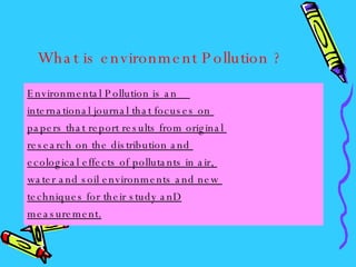 What is environment Pollution ? Environmental Pollution is an  international journal that focuses on  papers that report results from original  research on the distribution and  ecological effects of pollutants in air,  water and soil environments and new  techniques for their study anD measurement. 