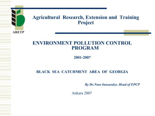 Agricultural Research, Extension and Training
Project
ENVIRONMENT POLLUTION CONTROL
PROGRAM
2001-2007
BLACK SEA CATCHMENT AREA OF GEORGIA
By Dr.Nıno Inasarıdze. Head of EPCP
Ankara 2007
 