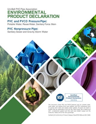 Uni-Bell PVC Pipe Association
ENVIRONMENTAL
PRODUCT DECLARATION
PVC and PVCO Pressure Pipe:
Potable Water, Reuse Water, Sanitary Force Main
PVC Nonpressure Pipe:
Sanitary Sewer and Gravity Storm Water
This document covers PVC and PVCO pressure pipe for potable water,
reuse water, and sanitary force main systems; and PVC nonpressure pipe
for gravity storm water and sanitary sewer systems. All pipes are made in
lengths that are assembled at the job site. Each length has a belled end
with a elastomeric gasket such that each pipe length’s spigot end fits
inside the belled end of the next pipelength.
VerifiedLCA Conformity to Product Category Rule (PCR-1002) and ISO 14025
 