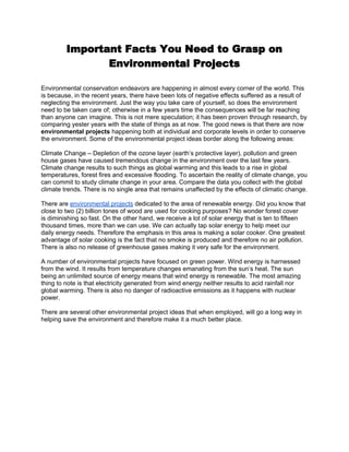 Important Facts You Need to Grasp on
                Environmental Projects

Environmental conservation endeavors are happening in almost every corner of the world. This
is because, in the recent years, there have been lots of negative effects suffered as a result of
neglecting the environment. Just the way you take care of yourself, so does the environment
need to be taken care of; otherwise in a few years time the consequences will be far reaching
than anyone can imagine. This is not mere speculation; it has been proven through research, by
comparing yester years with the state of things as at now. The good news is that there are now
environmental projects happening both at individual and corporate levels in order to conserve
the environment. Some of the environmental project ideas border along the following areas:

Climate Change – Depletion of the ozone layer (earth’s protective layer), pollution and green
house gases have caused tremendous change in the environment over the last few years.
Climate change results to such things as global warming and this leads to a rise in global
temperatures, forest fires and excessive flooding. To ascertain the reality of climate change, you
can commit to study climate change in your area. Compare the data you collect with the global
climate trends. There is no single area that remains unaffected by the effects of climatic change.

There are environmental projects dedicated to the area of renewable energy. Did you know that
close to two (2) billion tones of wood are used for cooking purposes? No wonder forest cover
is diminishing so fast. On the other hand, we receive a lot of solar energy that is ten to fifteen
thousand times, more than we can use. We can actually tap solar energy to help meet our
daily energy needs. Therefore the emphasis in this area is making a solar cooker. One greatest
advantage of solar cooking is the fact that no smoke is produced and therefore no air pollution.
There is also no release of greenhouse gases making it very safe for the environment.

A number of environmental projects have focused on green power. Wind energy is harnessed
from the wind. It results from temperature changes emanating from the sun’s heat. The sun
being an unlimited source of energy means that wind energy is renewable. The most amazing
thing to note is that electricity generated from wind energy neither results to acid rainfall nor
global warming. There is also no danger of radioactive emissions as it happens with nuclear
power.

There are several other environmental project ideas that when employed, will go a long way in
helping save the environment and therefore make it a much better place.
 