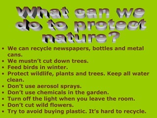 • We can recycle newspapers, bottles and metal
cans.
• We mustn’t cut down trees.
• Feed birds in winter.
• Protect wildlife, plants and trees. Keep all water
clean.
• Don’t use aerosol sprays.
• Don’t use chemicals in the garden.
• Turn off the light when you leave the room.
• Don’t cut wild flowers.
• Try to avoid buying plastic. It’s hard to recycle.
 
