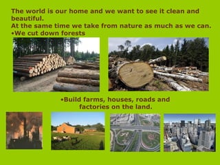 The world is our home and we want to see it clean and
beautiful.
At the same time we take from nature as much as we can.
•We cut down forests
•Build farms, houses, roads and
factories on the land.
 