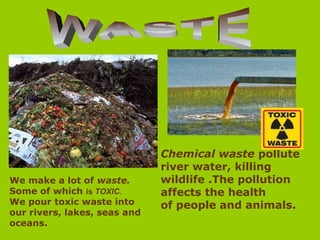 Chemical waste pollute
river water, killing
wildlife .The pollution
affects the health
of people and animals.
We make a lot of waste.
Some of which is TOXIC.
We pour toxic waste into
our rivers, lakes, seas and
oceans.
 