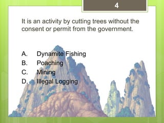 It is an activity by cutting trees without the
consent or permit from the government.
A. Dynamite Fishing
B. Poaching
C. Mining
D. Illegal Logging
4
 