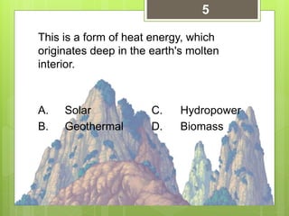 This is a form of heat energy, which
originates deep in the earth's molten
interior.
A. Solar C. Hydropower
B. Geothermal D. Biomass
5
 