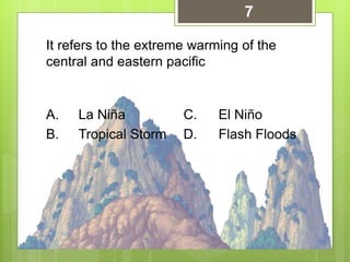 It refers to the extreme warming of the
central and eastern pacific
A. La Niña C. El Niño
B. Tropical Storm D. Flash Floods
7
 