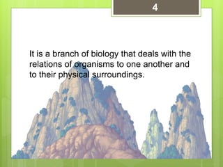 It is a branch of biology that deals with the
relations of organisms to one another and
to their physical surroundings.
4
 