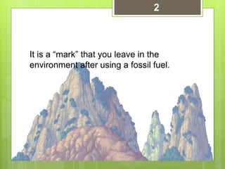 It is a “mark” that you leave in the
environment after using a fossil fuel.
2
 