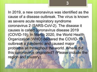 In 2019, a new coronavirus was identified as the
cause of a disease outbreak. The virus is known
as severe acute respiratory syndrome
coronavirus 2 (SARS-CoV-2). The disease it
causes is called coronavirus disease 2019
(COVID-19). In March 2020, the World Health
Organization (WHO) declared the COVID-19
outbreak a pandemic and caused major
problems all throughout the world. Where did
this coronavirus originated? (Please include the
region and country)
3
 