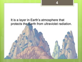 It is a layer in Earth’s atmosphere that
protects the Earth from ultraviolet radiation.
4
 