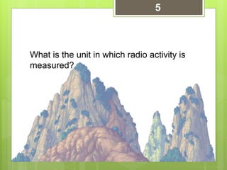 What is the unit in which radio activity is
measured?
5
 