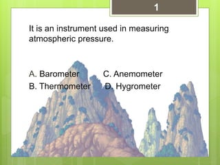 It is an instrument used in measuring
atmospheric pressure.
A. Barometer C. Anemometer
B. Thermometer D. Hygrometer
1
 