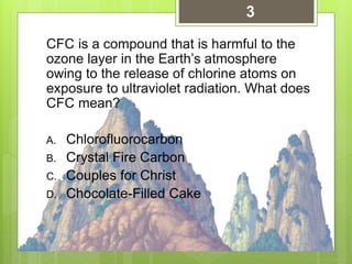 CFC is a compound that is harmful to the
ozone layer in the Earth’s atmosphere
owing to the release of chlorine atoms on
exposure to ultraviolet radiation. What does
CFC mean?
A. Chlorofluorocarbon
B. Crystal Fire Carbon
C. Couples for Christ
D. Chocolate-Filled Cake
3
 
