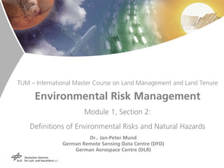 TUM – International Master Course on Land Management and Land Tenure

     Environmental Risk Management
                       Module 1, Section 2:
    Definitions of Environmental Risks and Natural Hazards
                        Dr.. Jan-Peter Mund
               German Remote Sensing Data Centre (DFD)
                   German Aerospace Centre (DLR)
 