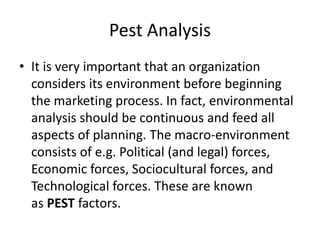 Pest Analysis
• It is very important that an organization
considers its environment before beginning
the marketing process. In fact, environmental
analysis should be continuous and feed all
aspects of planning. The macro-environment
consists of e.g. Political (and legal) forces,
Economic forces, Sociocultural forces, and
Technological forces. These are known
as PEST factors.
 