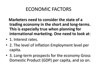 ECONOMIC FACTORS
Marketers need to consider the state of a
trading economy in the short and long-terms.
This is especially true when planning for
international marketing. One need to look at:
• 1. Interest rates.
• 2. The level of inflation Employment level per
capita.
• 3. Long-term prospects for the economy Gross
Domestic Product (GDP) per capita, and so on.
 