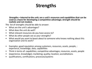 Strengths
Strengths—internal to the unit; are a unit’s resources and capabilities that can be
used as a basis for developing a competitive advantage; strength should be
realistic and not modest.
The list of strengths should be able to answer:
• What are the unit’s advantages?
• What does the unit do well?
• What relevant resources do you have access to?
• What do other people see as your strengths?
• What would you want to boast about to someone who knows nothing about this
organization and its work?
• Examples: good reputation among customers, resources, assets, people, :
experience, knowledge, data, capabilities
• Think in terms of: capabilities; competitive advantages; resources, assets, people
• (experience, knowledge); marketing; quality; location; accreditations
• qualifications, certifications; processes/systems
 