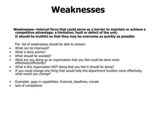 Weaknesses
Weaknesses—internal force that could serve as a barrier to maintain or achieve a
competitive advantage; a limitation, fault or defect of the unit;
It should be truthful so that they may be overcome as quickly as possible
The list of weaknesses should be able to answer:
• What can be improved?
• What is done poorly?
• What should be avoided?
• What are you doing as an organization that you feel could be done more
effectively/efficiently?
• What is this organization NOT doing that you feel it should be doing?
• If you could change one thing that would help this department function more effectively,
what would you change?
• Examples: gaps in capabilities, financial, deadlines, morale
• lack of competitive
 