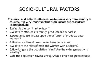 SOCIO-CULTURAL FACTORS
The social and cultural influences on business vary from country to
country. It is very important that such factors are considered.
Factors include:
• 1.What is the dominant religion?
• 2.What are attitudes to foreign products and services?
• 3.Does language impact upon the diffusion of products onto
markets?
• 4.How much time do consumers have for leisure?
• 5.What are the roles of men and women within society?
• 6.How long are the population living? Are the older generations
wealthy?
• 7.Do the population have a strong/weak opinion on green issues?
 