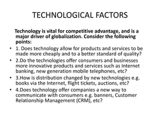 TECHNOLOGICAL FACTORS
Technology is vital for competitive advantage, and is a
major driver of globalization. Consider the following
points:
• 1. Does technology allow for products and services to be
made more cheaply and to a better standard of quality?
• 2.Do the technologies offer consumers and businesses
more innovative products and services such as Internet
banking, new generation mobile telephones, etc?
• 3.How is distribution changed by new technologies e.g.
books via the Internet, flight tickets, auctions, etc?
• 4.Does technology offer companies a new way to
communicate with consumers e.g. banners, Customer
Relationship Management (CRM), etc?
 