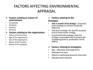 FACTORS AFFECTING ENVIRONMENTAL
APPRAISAL
 Factors relating to nature of
environment
• Complexity
• Flexibility
• Hostility
• Diversity
 Factors relating to the organisation
• Nature of the business
• Age of the organisation
• Size of the organisation
• Nature of the markets
• Nature of the products
 Factors relating to the
Strategies
• This is master level stretgy:- corporate
level strategy to achieve corporate
objective.
• Sub level strategy:-for specific purpose
and to help master stretgy.
• Functional level strategy:-how the
stretgy is translated into functions like
marketing,finance, production and R
AND D.
 Factors relating to strategists:
• Age , education and experience
• Motivational level
• Ability to withstand pressure and strain
• Interpersonal relations
 