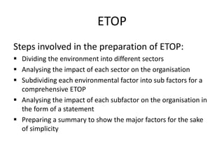 ETOP
Steps involved in the preparation of ETOP:
 Dividing the environment into different sectors
 Analysing the impact of each sector on the organisation
 Subdividing each environmental factor into sub factors for a
comprehensive ETOP
 Analysing the impact of each subfactor on the organisation in
the form of a statement
 Preparing a summary to show the major factors for the sake
of simplicity
 