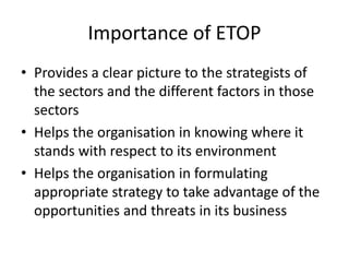 Importance of ETOP
• Provides a clear picture to the strategists of
the sectors and the different factors in those
sectors
• Helps the organisation in knowing where it
stands with respect to its environment
• Helps the organisation in formulating
appropriate strategy to take advantage of the
opportunities and threats in its business
 