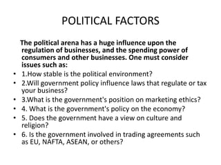 POLITICAL FACTORS
The political arena has a huge influence upon the
regulation of businesses, and the spending power of
consumers and other businesses. One must consider
issues such as:
• 1.How stable is the political environment?
• 2.Will government policy influence laws that regulate or tax
your business?
• 3.What is the government's position on marketing ethics?
• 4. What is the government's policy on the economy?
• 5. Does the government have a view on culture and
religion?
• 6. Is the government involved in trading agreements such
as EU, NAFTA, ASEAN, or others?
 