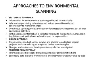 APPROACHES TO ENVIRONMENTAL
SCANNING
• SYSTEMATIC APPROACH
 information for environmental scanning collected systematically
 Information pertaining to business and industry could be collected
continuously to monitor changes
 Continuous updating necessary not only for strategic management but also for
operational activities
 In this approach information is collected relating to mkt customers,changes in
legislation govt. policy have a direct impact on organisation.
 ADHOC APPROACH
 Organisations conduct special surveys and studies to undertake special
projects, evaluate existing strategies or devise new strategies
 Changes and unforeseen developments may also be investigated
 PROCESSED FORM APPROACH
 Information used is supplied by govt agencies or private instituitions
 Secondary data available from external and internal sources may also be used
 