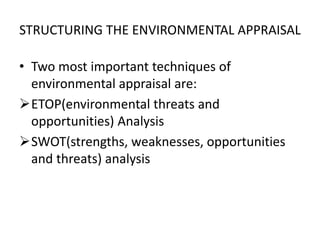 STRUCTURING THE ENVIRONMENTAL APPRAISAL
• Two most important techniques of
environmental appraisal are:
ETOP(environmental threats and
opportunities) Analysis
SWOT(strengths, weaknesses, opportunities
and threats) analysis
 