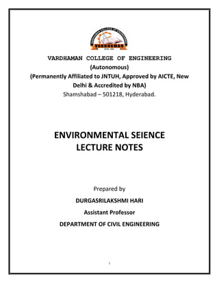 i
VARDHAMAN COLLEGE OF ENGINEERING
(Autonomous)
(Permanently Affiliated to JNTUH, Approved by AICTE, New
Delhi & Accredited by NBA)
Shamshabad – 501218, Hyderabad.
ENVIRONMENTAL SEIENCE
LECTURE NOTES
Prepared by
DURGASRILAKSHMI HARI
Assistant Professor
DEPARTMENT OF CIVIL ENGINEERING
 