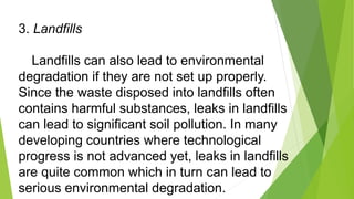 3. Landfills
Landfills can also lead to environmental
degradation if they are not set up properly.
Since the waste dispose...