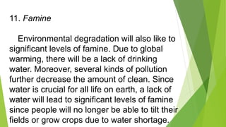 11. Famine
Environmental degradation will also like to
significant levels of famine. Due to global
warming, there will be ...