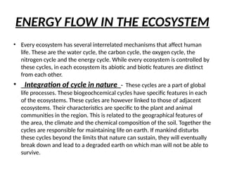 ENERGY FLOW IN THE ECOSYSTEM
• Every ecosystem has several interrelated mechanisms that affect human
life. These are the water cycle, the carbon cycle, the oxygen cycle, the
nitrogen cycle and the energy cycle. While every ecosystem is controlled by
these cycles, in each ecosystem its abiotic and biotic features are distinct
from each other.
• Integration of cycle in nature - These cycles are a part of global
life processes. These biogeochcemical cycles have specific features in each
of the ecosystems. These cycles are however linked to those of adjacent
ecosystems. Their characteristics are specific to the plant and animal
communities in the region. This is related to the geographical features of
the area, the climate and the chemical composition of the soil. Together the
cycles are responsible for maintaining life on earth. If mankind disturbs
these cycles beyond the limits that nature can sustain, they will eventually
break down and lead to a degraded earth on which man will not be able to
survive.
 