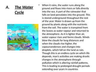 A. The Water
Cycle
• When it rains, the water runs along the
ground and flows into rivers or falls directly
into the sea. A part of the rainwater that
falls on land percolates into the ground. This
is stored underground throughout the rest
of the year. Water is drawn up from the
ground by plants along with the nutrients
from the soil. The water is transpired from
the leaves as water vapour and returned to
the atmosphere. As it is lighter than air,
water vapour rises and forms clouds. Winds
blow the clouds for long distances and
when the clouds rise higher, the
vapourcondenses and changes into
droplets, which fall on the land as rain.
Though this is an endless cycle on which life
depends, man’s activities are making drastic
changes in the atmosphere through
pollution which is altering rainfall patterns.
This is leading to prolonged drought periods
extending over years in countries
 
