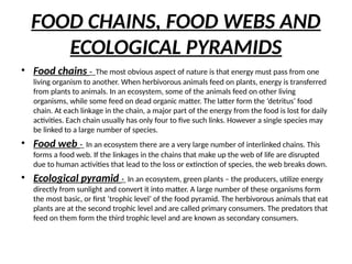 • Food chains - The most obvious aspect of nature is that energy must pass from one
living organism to another. When herbivorous animals feed on plants, energy is transferred
from plants to animals. In an ecosystem, some of the animals feed on other living
organisms, while some feed on dead organic matter. The latter form the ‘detritus’ food
chain. At each linkage in the chain, a major part of the energy from the food is lost for daily
activities. Each chain usually has only four to five such links. However a single species may
be linked to a large number of species.
• Food web - In an ecosystem there are a very large number of interlinked chains. This
forms a food web. If the linkages in the chains that make up the web of life are disrupted
due to human activities that lead to the loss or extinction of species, the web breaks down.
• Ecological pyramid - In an ecosystem, green plants – the producers, utilize energy
directly from sunlight and convert it into matter. A large number of these organisms form
the most basic, or first ‘trophic level’ of the food pyramid. The herbivorous animals that eat
plants are at the second trophic level and are called primary consumers. The predators that
feed on them form the third trophic level and are known as secondary consumers.
FOOD CHAINS, FOOD WEBS AND
ECOLOGICAL PYRAMIDS
 