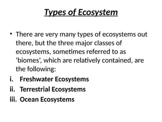 Types of Ecosystem
• There are very many types of ecosystems out
there, but the three major classes of
ecosystems, sometimes referred to as
‘biomes’, which are relatively contained, are
the following:
i. Freshwater Ecosystems
ii. Terrestrial Ecosystems
iii. Ocean Ecosystems
 