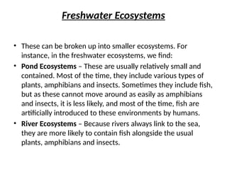 Freshwater Ecosystems
• These can be broken up into smaller ecosystems. For
instance, in the freshwater ecosystems, we find:
• Pond Ecosystems – These are usually relatively small and
contained. Most of the time, they include various types of
plants, amphibians and insects. Sometimes they include fish,
but as these cannot move around as easily as amphibians
and insects, it is less likely, and most of the time, fish are
artificially introduced to these environments by humans.
• River Ecosystems – Because rivers always link to the sea,
they are more likely to contain fish alongside the usual
plants, amphibians and insects.
 