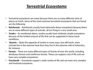 Terrestrial Ecosystems
• Terrestrial ecosystems are many because there are so many different sorts of
places on Earth. Some of the most common terrestrial ecosystems that are found
are the following:
• Rainforests – Rainforests usually have extremely dense ecosystems because there
are so many different types of animals, all are living in a very small area.
• Tundra – As mentioned above, tundra usually have relatively simple ecosystems
because of the limited amount of life that can be supported in these harsh
conditions.
• Deserts – Quite the opposite of tundra in many ways, but still harsh, more
animals live in the extreme heat than they live in the extreme cold of Antarctica,
for instance.
• Forests – There are many different types of forests all over the world, including
deciduous forests and coniferous forests. These can support a lot of life and can
have very complex ecosystems.
• Grasslands – Grasslands support a wide variety of life and can have very complex
and involved ecosystems.
 