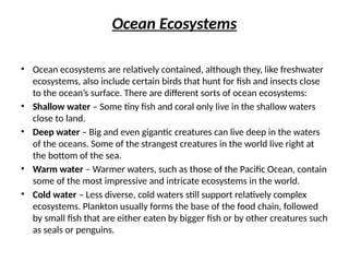Ocean Ecosystems
• Ocean ecosystems are relatively contained, although they, like freshwater
ecosystems, also include certain birds that hunt for fish and insects close
to the ocean’s surface. There are different sorts of ocean ecosystems:
• Shallow water – Some tiny fish and coral only live in the shallow waters
close to land.
• Deep water – Big and even gigantic creatures can live deep in the waters
of the oceans. Some of the strangest creatures in the world live right at
the bottom of the sea.
• Warm water – Warmer waters, such as those of the Pacific Ocean, contain
some of the most impressive and intricate ecosystems in the world.
• Cold water – Less diverse, cold waters still support relatively complex
ecosystems. Plankton usually forms the base of the food chain, followed
by small fish that are either eaten by bigger fish or by other creatures such
as seals or penguins.
 