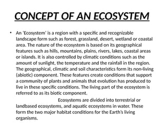 CONCEPT OF AN ECOSYSTEM
• An ‘Ecosystem’ is a region with a specific and recognizable
landscape form such as forest, grassland, desert, wetland or coastal
area. The nature of the ecosystem is based on its geographical
features such as hills, mountains, plains, rivers, lakes, coastal areas
or islands. It is also controlled by climatic conditions such as the
amount of sunlight, the temperature and the rainfall in the region.
The geographical, climatic and soil characteristics form its non-living
(abiotic) component. These features create conditions that support
a community of plants and animals that evolution has produced to
live in these specific conditions. The living part of the ecosystem is
referred to as its biotic component.
Ecosystems are divided into terrestrial or
landbased ecosystems, and aquatic ecosystems in water. These
form the two major habitat conditions for the Earth’s living
organisms.
 