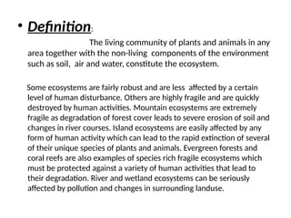 • Definition:
The living community of plants and animals in any
area together with the non-living components of the environment
such as soil, air and water, constitute the ecosystem.
Some ecosystems are fairly robust and are less affected by a certain
level of human disturbance. Others are highly fragile and are quickly
destroyed by human activities. Mountain ecosystems are extremely
fragile as degradation of forest cover leads to severe erosion of soil and
changes in river courses. Island ecosystems are easily affected by any
form of human activity which can lead to the rapid extinction of several
of their unique species of plants and animals. Evergreen forests and
coral reefs are also examples of species rich fragile ecosystems which
must be protected against a variety of human activities that lead to
their degradation. River and wetland ecosystems can be seriously
affected by pollution and changes in surrounding landuse.
 