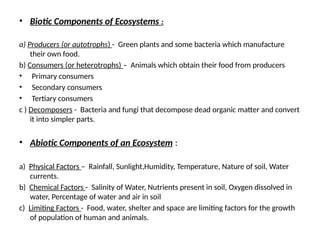 • Biotic Components of Ecosystems :
a) Producers (or autotrophs) - Green plants and some bacteria which manufacture
their own food.
b) Consumers (or heterotrophs) – Animals which obtain their food from producers
• Primary consumers
• Secondary consumers
• Tertiary consumers
c ) Decomposers - Bacteria and fungi that decompose dead organic matter and convert
it into simpler parts.
• Abiotic Components of an Ecosystem :
a) Physical Factors – Rainfall, Sunlight,Humidity, Temperature, Nature of soil, Water
currents.
b) Chemical Factors - Salinity of Water, Nutrients present in soil, Oxygen dissolved in
water, Percentage of water and air in soil
c) Limiting Factors - Food, water, shelter and space are limiting factors for the growth
of population of human and animals.
 