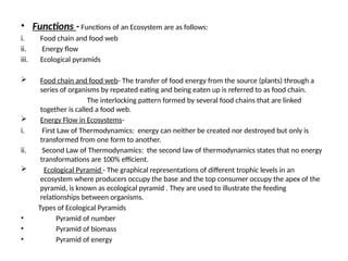 • Functions - Functions of an Ecosystem are as follows:
i. Food chain and food web
ii. Energy flow
iii. Ecological pyramids
 Food chain and food web- The transfer of food energy from the source (plants) through a
series of organisms by repeated eating and being eaten up is referred to as food chain.
The interlocking pattern formed by several food chains that are linked
together is called a food web.
 Energy Flow in Ecosystems-
i. First Law of Thermodynamics: energy can neither be created nor destroyed but only is
transformed from one form to another.
ii. Second Law of Thermodynamics: the second law of thermodynamics states that no energy
transformations are 100% efficient.
 Ecological Pyramid - The graphical representations of different trophic levels in an
ecosystem where producers occupy the base and the top consumer occupy the apex of the
pyramid, is known as ecological pyramid . They are used to illustrate the feeding
relationships between organisms.
Types of Ecological Pyramids
• Pyramid of number
• Pyramid of biomass
• Pyramid of energy
 