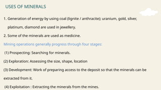 USES OF MINERALS
1. Generation of energy by using coal (lignite / anthracite); uranium, gold, silver,
platinum, diamond are used in jewellery.
2. Some of the minerals are used as medicine.
Mining operations generally progress through four stages:
(1) Prospecting: Searching for minerals.
(2) Exploration: Assessing the size, shape, location
(3) Development: Work of preparing access to the deposit so that the minerals can be
extracted from it.
(4) Exploitation : Extracting the minerals from the mines.
 