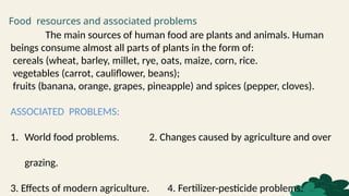 Food resources and associated problems
The main sources of human food are plants and animals. Human
beings consume almost all parts of plants in the form of:
cereals (wheat, barley, millet, rye, oats, maize, corn, rice.
vegetables (carrot, cauliflower, beans);
fruits (banana, orange, grapes, pineapple) and spices (pepper, cloves).
ASSOCIATED PROBLEMS:
1. World food problems. 2. Changes caused by agriculture and over
grazing.
3. Effects of modern agriculture. 4. Fertilizer-pesticide problems.
 