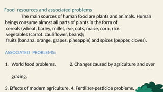 Food resources and associated problems
The main sources of human food are plants and animals. Human
beings consume almost all parts of plants in the form of:
cereals (wheat, barley, millet, rye, oats, maize, corn, rice.
vegetables (carrot, cauliflower, beans);
fruits (banana, orange, grapes, pineapple) and spices (pepper, cloves).
ASSOCIATED PROBLEMS:
1. World food problems. 2. Changes caused by agriculture and over
grazing.
3. Effects of modern agriculture. 4. Fertilizer-pesticide problems.
 