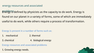energy resources and associated
problems
Energy is defined by physicists as the capacity to do work. Energy is
found on our planet in a variety of forms, some of which are immediately
useful to do work, while others require a process of transformation.
Energy is present in a number of forms such as:
1. mechanical 2. thermal
3. chemical 4. biological energy
Energy resources and associated problems
1. Growing energy needs.
 