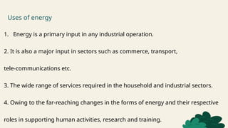 Uses of energy
1. Energy is a primary input in any industrial operation.
2. It is also a major input in sectors such as commerce, transport,
tele-communications etc.
3. The wide range of services required in the household and industrial sectors.
4. Owing to the far-reaching changes in the forms of energy and their respective
roles in supporting human activities, research and training.
 